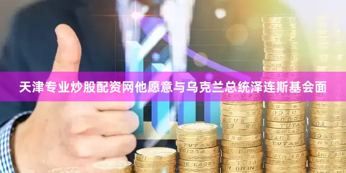 天津专业炒股配资网他愿意与乌克兰总统泽连斯基会面