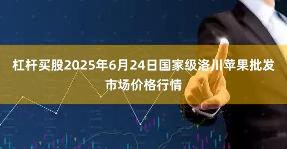 杠杆买股2025年6月24日国家级洛川苹果批发市场价格行情
