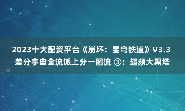 2023十大配资平台《崩坏：星穹铁道》V3.3 差分宇宙全流派上分一图流 ③：超频大黑塔