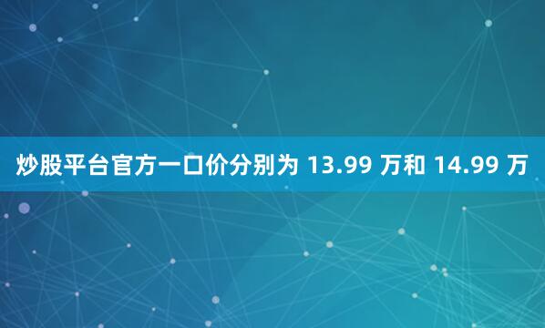 炒股平台官方一口价分别为 13.99 万和 14.99 万