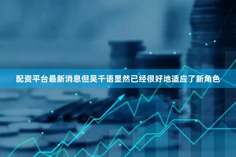 配资平台最新消息但吴千语显然已经很好地适应了新角色