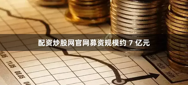 配资炒股网官网募资规模约 7 亿元