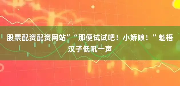 股票配资配资网站”“那便试试吧！小娇娘！”魁梧汉子低吼一声