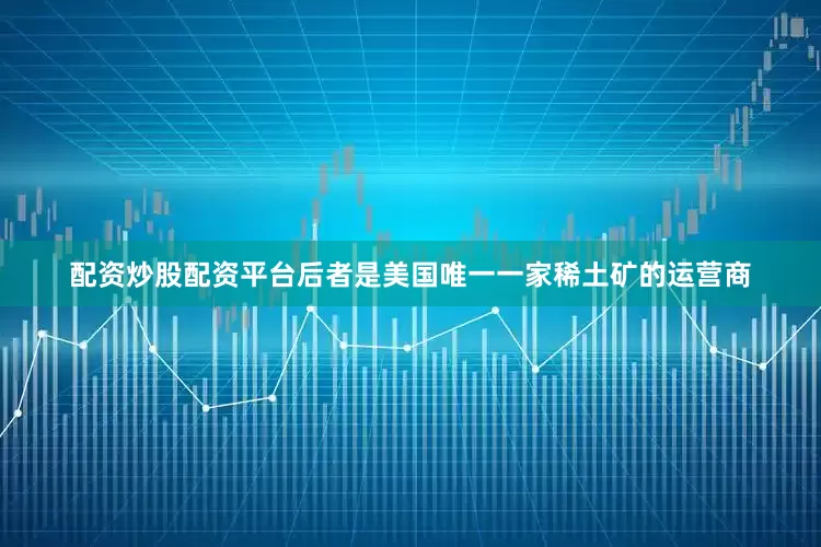 配资炒股配资平台后者是美国唯一一家稀土矿的运营商