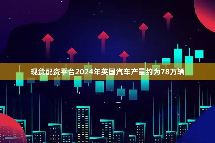 现货配资平台2024年英国汽车产量约为78万辆