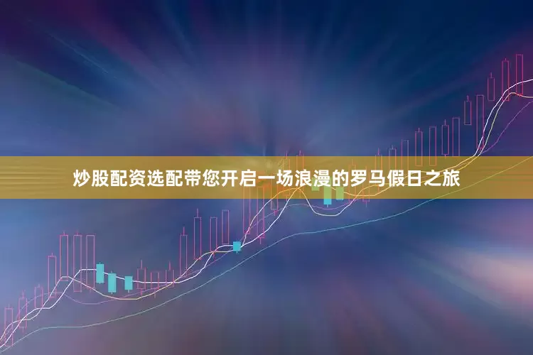 炒股配资选配带您开启一场浪漫的罗马假日之旅