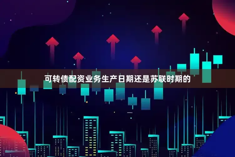 可转债配资业务生产日期还是苏联时期的