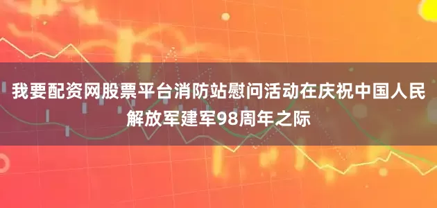 我要配资网股票平台消防站慰问活动在庆祝中国人民解放军建军98周年之际