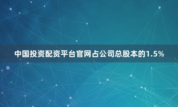 中国投资配资平台官网占公司总股本的1.5%
