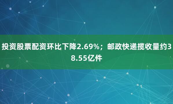 投资股票配资环比下降2.69%；邮政快递揽收量约38.55亿件