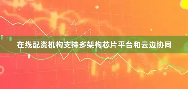 在线配资机构支持多架构芯片平台和云边协同