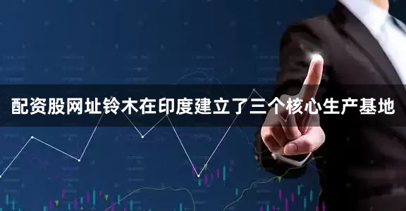 配资股网址铃木在印度建立了三个核心生产基地