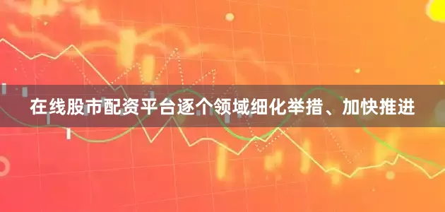 在线股市配资平台逐个领域细化举措、加快推进