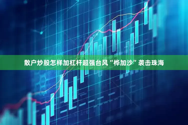 散户炒股怎样加杠杆超强台风“桦加沙”袭击珠海
